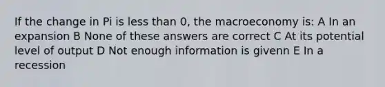 If the change in Pi is less than 0, the macroeconomy is: A In an expansion B None of these answers are correct C At its potential level of output D Not enough information is givenn E In a recession