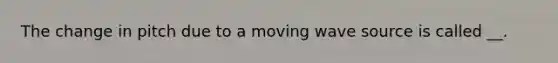 The change in pitch due to a moving wave source is called __.