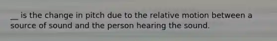 __ is the change in pitch due to the relative motion between a source of sound and the person hearing the sound.