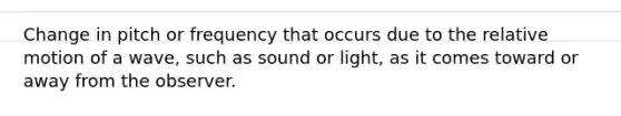 Change in pitch or frequency that occurs due to the relative motion of a wave, such as sound or light, as it comes toward or away from the observer.