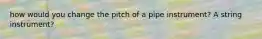 how would you change the pitch of a pipe instrument? A string instrument?