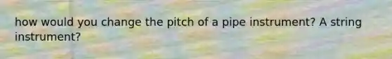 how would you change the pitch of a pipe instrument? A string instrument?