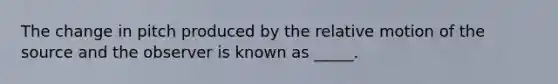 The change in pitch produced by the relative motion of the source and the observer is known as _____.