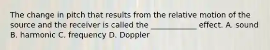 The change in pitch that results from the relative motion of the source and the receiver is called the ____________ effect. A. sound B. harmonic C. frequency D. Doppler