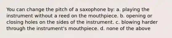 You can change the pitch of a saxophone by: a. playing the instrument without a reed on the mouthpiece. b. opening or closing holes on the sides of the instrument. c. blowing harder through the instrument's mouthpiece. d. none of the above