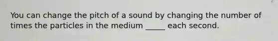 You can change the pitch of a sound by changing the number of times the particles in the medium _____ each second.