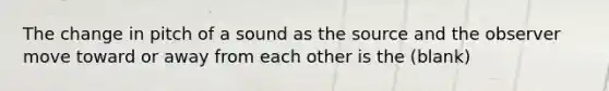 The change in pitch of a sound as the source and the observer move toward or away from each other is the (blank)