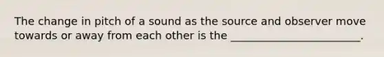 The change in pitch of a sound as the source and observer move towards or away from each other is the ________________________.