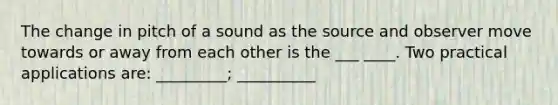 The change in pitch of a sound as the source and observer move towards or away from each other is the ___ ____. Two practical applications are: _________; __________