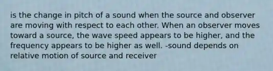 is the change in pitch of a sound when the source and observer are moving with respect to each other. When an observer moves toward a source, the wave speed appears to be higher, and the frequency appears to be higher as well. -sound depends on relative motion of source and receiver