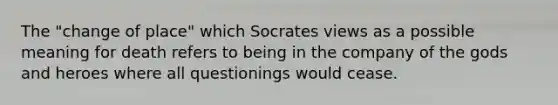 The "change of place" which Socrates views as a possible meaning for death refers to being in the company of the gods and heroes where all questionings would cease.