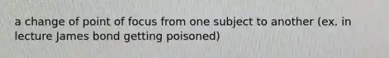 a change of point of focus from one subject to another (ex. in lecture James bond getting poisoned)