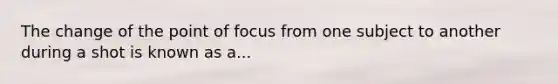 The change of the point of focus from one subject to another during a shot is known as a...