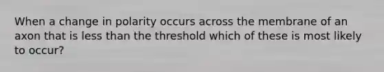 When a change in polarity occurs across the membrane of an axon that is less than the threshold which of these is most likely to occur?