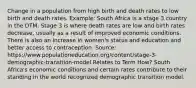 Change in a population from high birth and death rates to low birth and death rates. Example: South Africa is a stage 3 country in the DTM. Stage 3 is where death rates are low and birth rates decrease, usually as a result of improved economic conditions. There is also an increase in women's status and education and better access to contraception. Source: https://www.populationeducation.org/content/stage-3-demographic-transition-model Relates to Term How? South Africa's economic conditions and certain rates contribute to their standing in the world recognized demographic transition model.