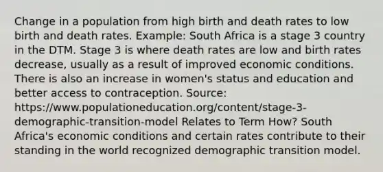 Change in a population from high birth and death rates to low birth and death rates. Example: South Africa is a stage 3 country in the DTM. Stage 3 is where death rates are low and birth rates decrease, usually as a result of improved economic conditions. There is also an increase in women's status and education and better access to contraception. Source: https://www.populationeducation.org/content/stage-3-demographic-transition-model Relates to Term How? South Africa's economic conditions and certain rates contribute to their standing in the world recognized demographic transition model.