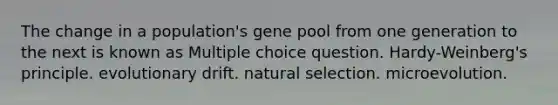 The change in a population's gene pool from one generation to the next is known as Multiple choice question. Hardy-Weinberg's principle. evolutionary drift. natural selection. microevolution.