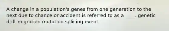 A change in a population's genes from one generation to the next due to chance or accident is referred to as a ____. genetic drift migration mutation splicing event