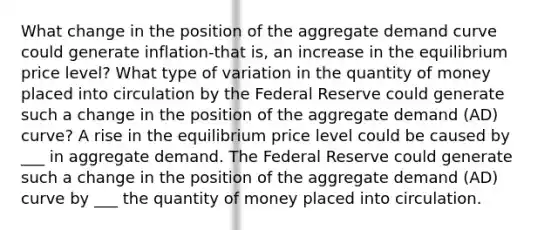 What change in the position of the aggregate demand curve could generate inflation-that ​is, an increase in the equilibrium price​ level? What type of variation in the quantity of money placed into circulation by the Federal Reserve could generate such a change in the position of the aggregate demand​ (AD) curve? A rise in the equilibrium price level could be caused by ___ in aggregate demand. The Federal Reserve could generate such a change in the position of the aggregate demand​ (AD) curve by ___ the quantity of money placed into circulation.