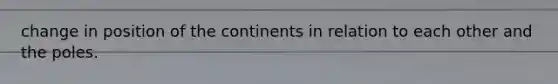 change in position of the continents in relation to each other and the poles.