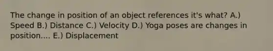 The change in position of an object references it's what? A.) Speed B.) Distance C.) Velocity D.) Yoga poses are changes in position.... E.) Displacement