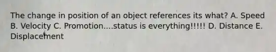 The change in position of an object references its what? A. Speed B. Velocity C. Promotion....status is everything!!!!! D. Distance E. Displacement