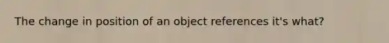 The change in position of an object references it's what?