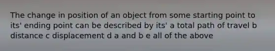 The change in position of an object from some starting point to its' ending point can be described by its' a total path of travel b distance c displacement d a and b e all of the above