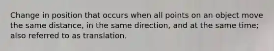 Change in position that occurs when all points on an object move the same distance, in the same direction, and at the same time; also referred to as translation.