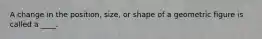 A change in the position, size, or shape of a geometric figure is called a ____.