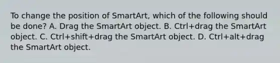 To change the position of SmartArt, which of the following should be done? A. Drag the SmartArt object. B. Ctrl+drag the SmartArt object. C. Ctrl+shift+drag the SmartArt object. D. Ctrl+alt+drag the SmartArt object.