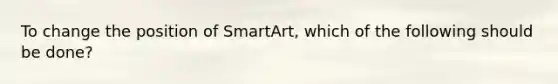 To change the position of SmartArt, which of the following should be done?