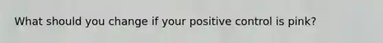 What should you change if your positive control is pink?