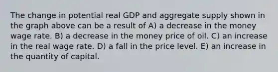 The change in potential real GDP and aggregate supply shown in the graph above can be a result of A) a decrease in the money wage rate. B) a decrease in the money price of oil. C) an increase in the real wage rate. D) a fall in the price level. E) an increase in the quantity of capital.