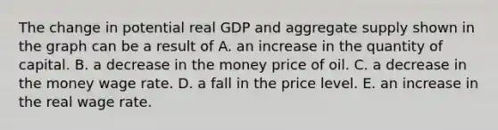 The change in potential real GDP and aggregate supply shown in the graph can be a result of A. an increase in the quantity of capital. B. a decrease in the money price of oil. C. a decrease in the money wage rate. D. a fall in the price level. E. an increase in the real wage rate.