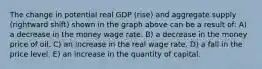 The change in potential real GDP (rise) and aggregate supply (rightward shift) shown in the graph above can be a result of: A) a decrease in the money wage rate. B) a decrease in the money price of oil. C) an increase in the real wage rate. D) a fall in the price level. E) an increase in the quantity of capital.