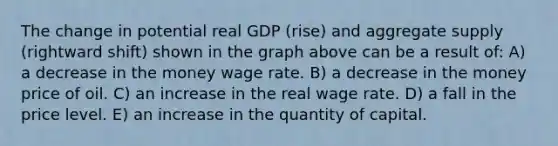 The change in potential real GDP (rise) and aggregate supply (rightward shift) shown in the graph above can be a result of: A) a decrease in the money wage rate. B) a decrease in the money price of oil. C) an increase in the real wage rate. D) a fall in the price level. E) an increase in the quantity of capital.