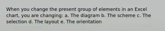 When you change the present group of elements in an Excel chart, you are changing: a. The diagram b. The scheme c. The selection d. The layout e. The orientation