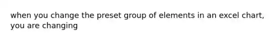 when you change the preset group of elements in an excel chart, you are changing