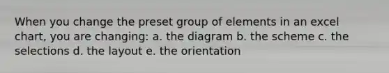 When you change the preset group of elements in an excel chart, you are changing: a. the diagram b. the scheme c. the selections d. the layout e. the orientation