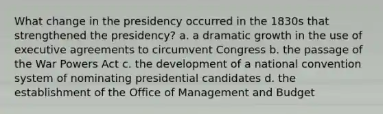 What change in the presidency occurred in the 1830s that strengthened the presidency? a. a dramatic growth in the use of executive agreements to circumvent Congress b. the passage of the War Powers Act c. the development of a national convention system of nominating presidential candidates d. the establishment of the Office of Management and Budget