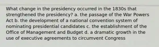 What change in the presidency occurred in the 1830s that strengthened the presidency? a. the passage of the War Powers Act b. the development of a national convention system of nominating presidential candidates c. the establishment of the Office of Management and Budget d. a dramatic growth in the use of executive agreements to circumvent Congress