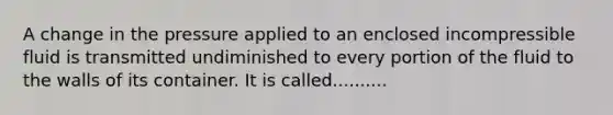 A change in the pressure applied to an enclosed incompressible fluid is transmitted undiminished to every portion of the fluid to the walls of its container. It is called..........