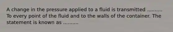 A change in the pressure applied to a fluid is transmitted .......... To every point of the fluid and to the walls of the container. The statement is known as ..........