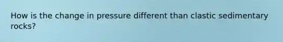How is the change in pressure different than clastic sedimentary rocks?