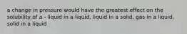 a change in pressure would have the greatest effect on the solubility of a - liquid in a liquid, liquid in a solid, gas in a liquid, solid in a liquid