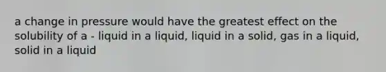 a change in pressure would have the greatest effect on the solubility of a - liquid in a liquid, liquid in a solid, gas in a liquid, solid in a liquid