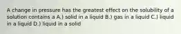 A change in pressure has the greatest effect on the solubility of a solution contains a A.) solid in a liquid B.) gas in a liquid C.) liquid in a liquid D.) liquid in a solid