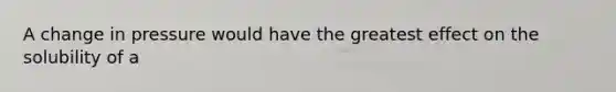 A change in pressure would have the greatest effect on the solubility of a