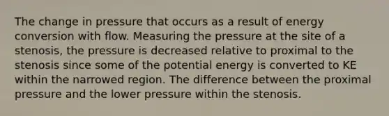 The change in pressure that occurs as a result of energy conversion with flow. Measuring the pressure at the site of a stenosis, the pressure is decreased relative to proximal to the stenosis since some of the potential energy is converted to KE within the narrowed region. The difference between the proximal pressure and the lower pressure within the stenosis.